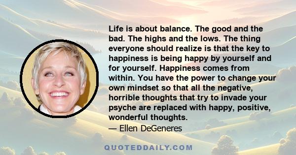 Life is about balance. The good and the bad. The highs and the lows. The thing everyone should realize is that the key to happiness is being happy by yourself and for yourself. Happiness comes from within. You have the