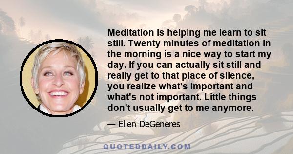 Meditation is helping me learn to sit still. Twenty minutes of meditation in the morning is a nice way to start my day. If you can actually sit still and really get to that place of silence, you realize what's important 