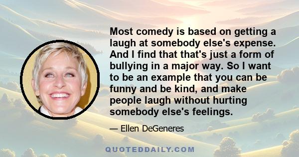 Most comedy is based on getting a laugh at somebody else's expense. And I find that that's just a form of bullying in a major way. So I want to be an example that you can be funny and be kind, and make people laugh