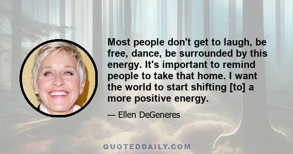 Most people don't get to laugh, be free, dance, be surrounded by this energy. It's important to remind people to take that home. I want the world to start shifting [to] a more positive energy.