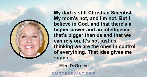 My dad is still Christian Scientist. My mom's not, and I'm not. But I believe in God, and that there's a higher power and an intelligence that's bigger than us and that we can rely on. It's not just us, thinking we are