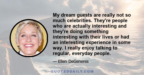 My dream guests are really not so much celebrities. They're people who are actually interesting and they're doing something interesting with their lives or had an interesting experience in some way. I really enjoy