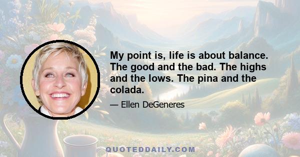 My point is, life is about balance. The good and the bad. The highs and the lows. The pina and the colada.