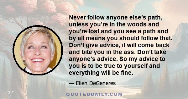 Never follow anyone else’s path, unless you’re in the woods and you’re lost and you see a path and by all means you should follow that. Don’t give advice, it will come back and bite you in the ass. Don’t take anyone’s