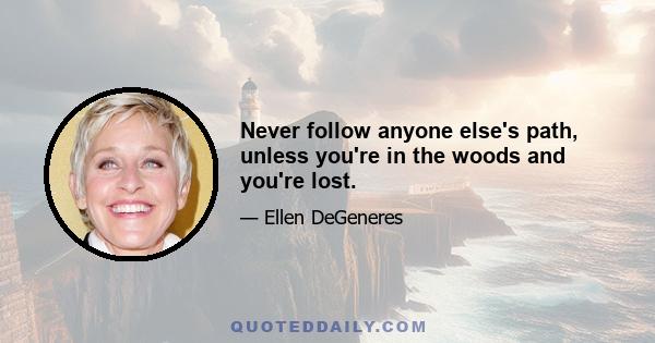 Never follow anyone else's path, unless you're in the woods and you're lost.