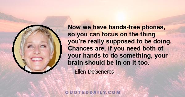 Now we have hands-free phones, so you can focus on the thing you're really supposed to be doing. Chances are, if you need both of your hands to do something, your brain should be in on it too.