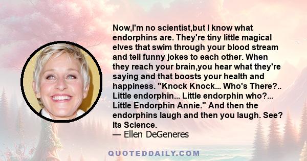 Now,I'm no scientist,but I know what endorphins are. They're tiny little magical elves that swim through your blood stream and tell funny jokes to each other. When they reach your brain,you hear what they're saying and