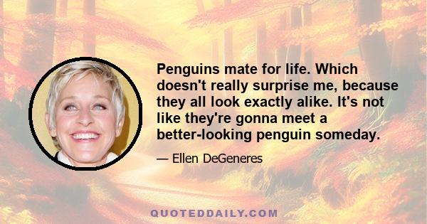 Penguins mate for life. Which doesn't really surprise me, because they all look exactly alike. It's not like they're gonna meet a better-looking penguin someday.