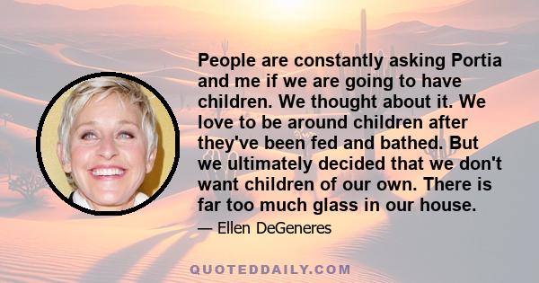 People are constantly asking Portia and me if we are going to have children. We thought about it. We love to be around children after they've been fed and bathed. But we ultimately decided that we don't want children of 