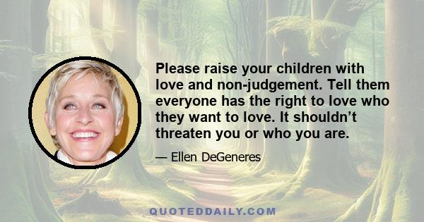 Please raise your children with love and non-judgement. Tell them everyone has the right to love who they want to love. It shouldn’t threaten you or who you are.