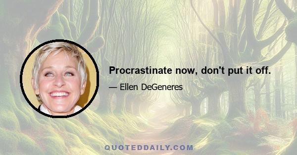 Procrastinate now, don't put it off.