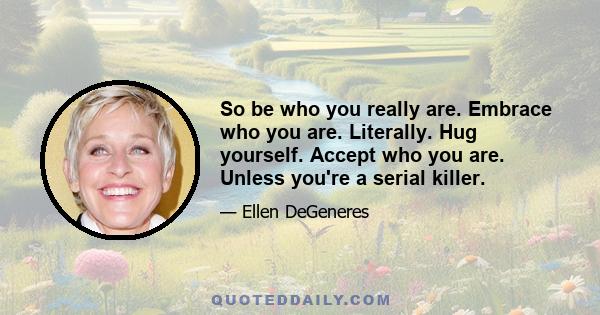 So be who you really are. Embrace who you are. Literally. Hug yourself. Accept who you are. Unless you're a serial killer.