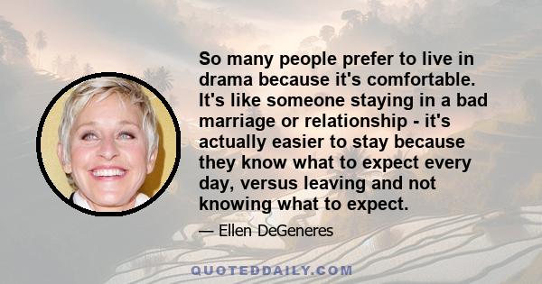 So many people prefer to live in drama because it's comfortable. It's like someone staying in a bad marriage or relationship - it's actually easier to stay because they know what to expect every day, versus leaving and