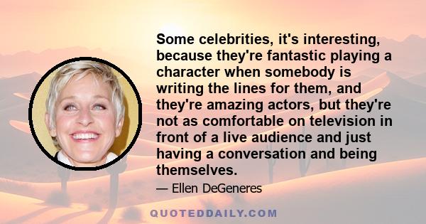 Some celebrities, it's interesting, because they're fantastic playing a character when somebody is writing the lines for them, and they're amazing actors, but they're not as comfortable on television in front of a live