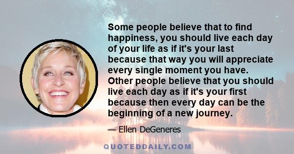 Some people believe that to find happiness, you should live each day of your life as if it's your last because that way you will appreciate every single moment you have. Other people believe that you should live each