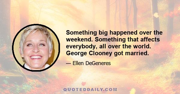 Something big happened over the weekend. Something that affects everybody, all over the world. George Clooney got married.