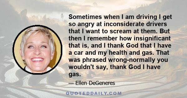 Sometimes when I am driving I get so angry at inconsiderate drivers that I want to scream at them. But then I remember how insignificant that is, and I thank God that I have a car and my health and gas. That was phrased 