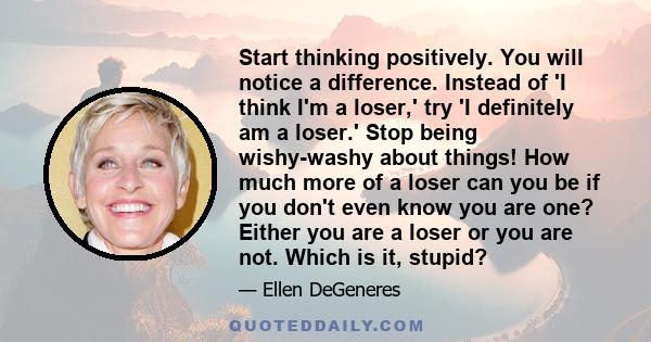 Start thinking positively. You will notice a difference. Instead of 'I think I'm a loser,' try 'I definitely am a loser.' Stop being wishy-washy about things! How much more of a loser can you be if you don't even know