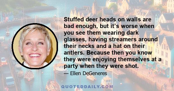 Stuffed deer heads on walls are bad enough, but it’s worse when you see them wearing dark glasses, having streamers around their necks and a hat on their antlers. Because then you know they were enjoying themselves at a 