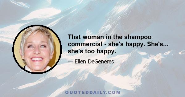 That woman in the shampoo commercial - she's happy. She's... she's too happy.