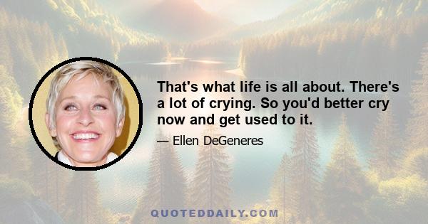 That's what life is all about. There's a lot of crying. So you'd better cry now and get used to it.