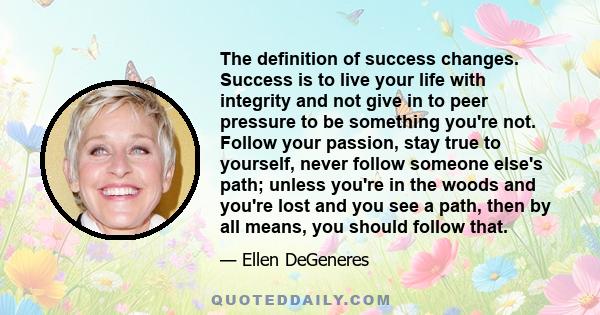 The definition of success changes. Success is to live your life with integrity and not give in to peer pressure to be something you're not. Follow your passion, stay true to yourself, never follow someone else's path;