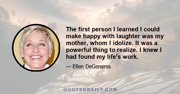 The first person I learned I could make happy with laughter was my mother, whom I idolize. It was a powerful thing to realize. I knew I had found my life's work.