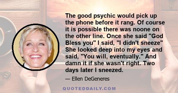 The good psychic would pick up the phone before it rang. Of course it is possible there was noone on the other line. Once she said God Bless you I said, I didn't sneeze She looked deep into my eyes and said, You will,