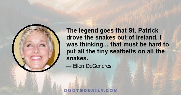 The legend goes that St. Patrick drove the snakes out of Ireland. I was thinking... that must be hard to put all the tiny seatbelts on all the snakes.