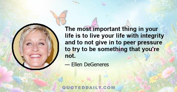 The most important thing in your life is to live your life with integrity and to not give in to peer pressure to try to be something that you're not.