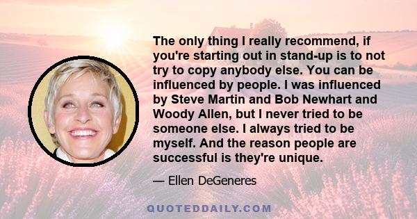 The only thing I really recommend, if you're starting out in stand-up is to not try to copy anybody else. You can be influenced by people. I was influenced by Steve Martin and Bob Newhart and Woody Allen, but I never