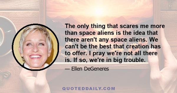 The only thing that scares me more than space aliens is the idea that there aren't any space aliens. We can't be the best that creation has to offer. I pray we're not all there is. If so, we're in big trouble.