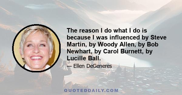 The reason I do what I do is because I was influenced by Steve Martin, by Woody Allen, by Bob Newhart, by Carol Burnett, by Lucille Ball.