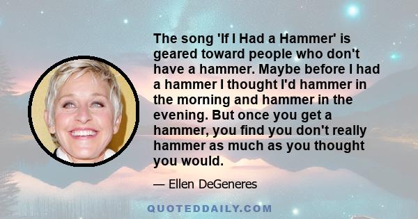 The song 'If I Had a Hammer' is geared toward people who don't have a hammer. Maybe before I had a hammer I thought I'd hammer in the morning and hammer in the evening. But once you get a hammer, you find you don't