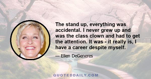 The stand up, everything was accidental. I never grew up and was the class clown and had to get the attention. It was - it really is, I have a career despite myself.