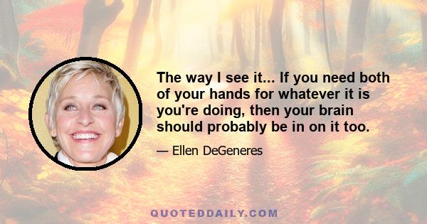 The way I see it... If you need both of your hands for whatever it is you're doing, then your brain should probably be in on it too.