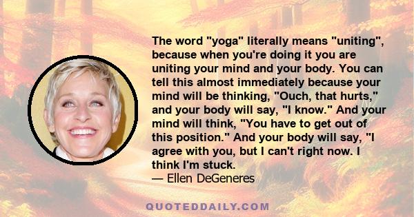 The word yoga literally means uniting, because when you're doing it you are uniting your mind and your body. You can tell this almost immediately because your mind will be thinking, Ouch, that hurts, and your body will