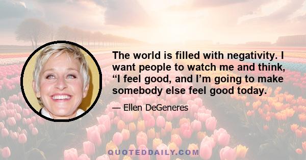 The world is filled with negativity. I want people to watch me and think, “I feel good, and I’m going to make somebody else feel good today.