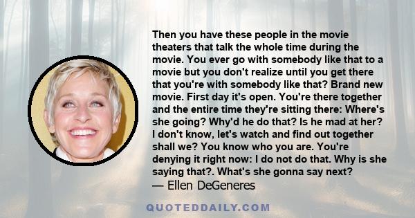 Then you have these people in the movie theaters that talk the whole time during the movie. You ever go with somebody like that to a movie but you don't realize until you get there that you're with somebody like that?