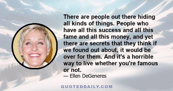 There are people out there hiding all kinds of things. People who have all this success and all this fame and all this money, and yet there are secrets that they think if we found out about, it would be over for them.