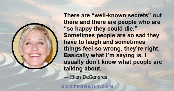 There are “well-known secrets” out there and there are people who are “so happy they could die.” Sometimes people are so sad they have to laugh and sometimes things feel so wrong, they’re right. Basically what I’m