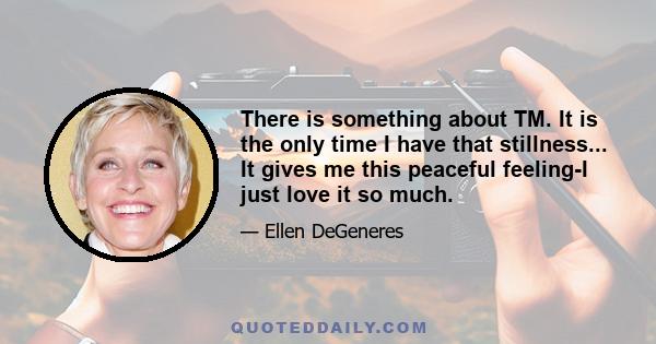 There is something about TM. It is the only time I have that stillness... It gives me this peaceful feeling-I just love it so much.