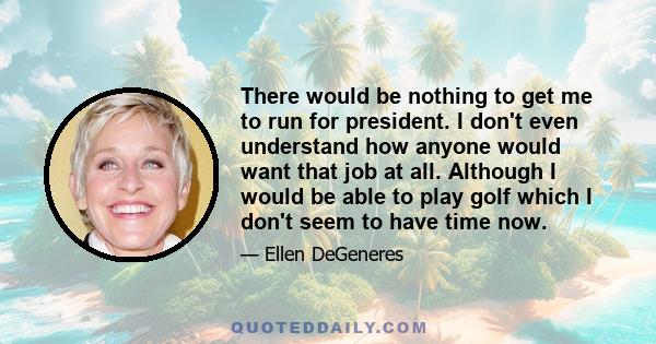 There would be nothing to get me to run for president. I don't even understand how anyone would want that job at all. Although I would be able to play golf which I don't seem to have time now.