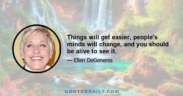 Things will get easier, people's minds will change, and you should be alive to see it.