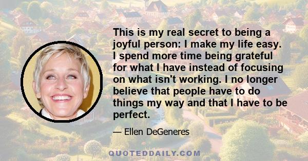 This is my real secret to being a joyful person: I make my life easy. I spend more time being grateful for what I have instead of focusing on what isn't working. I no longer believe that people have to do things my way