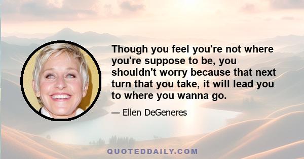 Though you feel you're not where you're suppose to be, you shouldn't worry because that next turn that you take, it will lead you to where you wanna go.