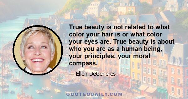 True beauty is not related to what color your hair is or what color your eyes are. True beauty is about who you are as a human being, your principles, your moral compass.