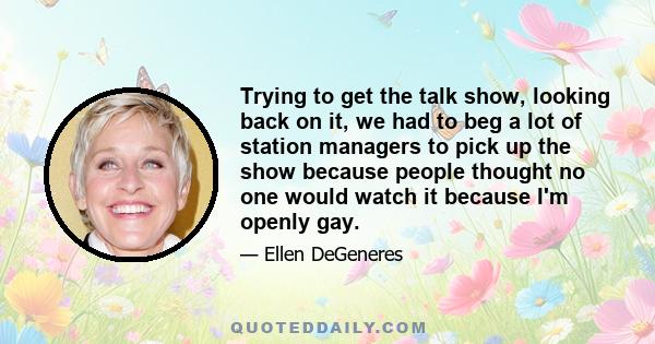 Trying to get the talk show, looking back on it, we had to beg a lot of station managers to pick up the show because people thought no one would watch it because I'm openly gay.