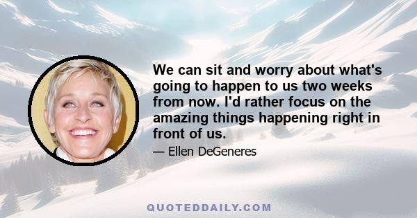 We can sit and worry about what's going to happen to us two weeks from now. I'd rather focus on the amazing things happening right in front of us.