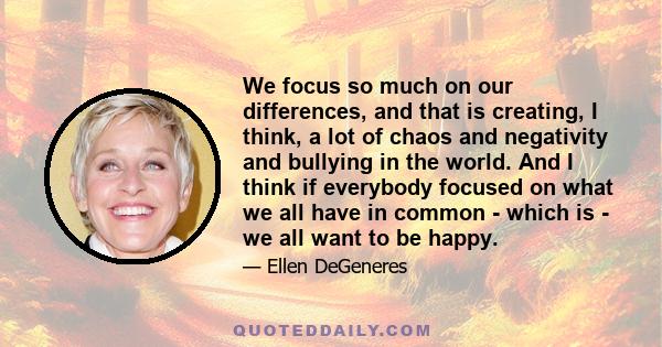 We focus so much on our differences, and that is creating, I think, a lot of chaos and negativity and bullying in the world. And I think if everybody focused on what we all have in common - which is - we all want to be